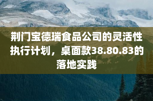 荆门宝德瑞食品公司的灵活性执行计划，桌面款38.80.83的落地实践