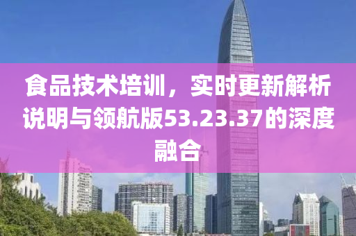 食品技术培训，实时更新解析说明与领航版53.23.37的深度融合