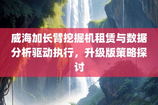 威海加长臂挖掘机租赁与数据分析驱动执行，升级版策略探讨