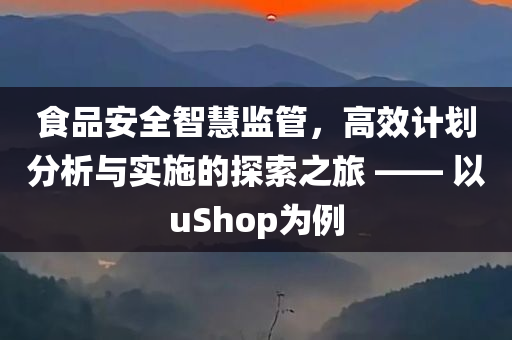 食品安全智慧监管，高效计划分析与实施的探索之旅 —— 以uShop为例