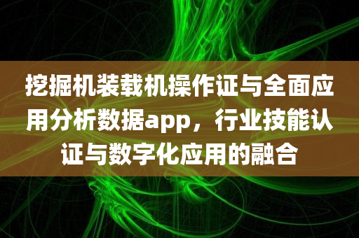 挖掘机装载机操作证与全面应用分析数据app，行业技能认证与数字化应用的融合