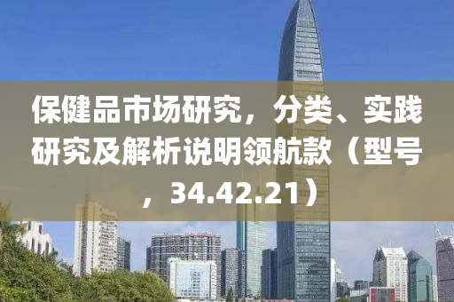 保健品市场研究，分类、实践研究及解析说明领航款（型号，34.42.21）