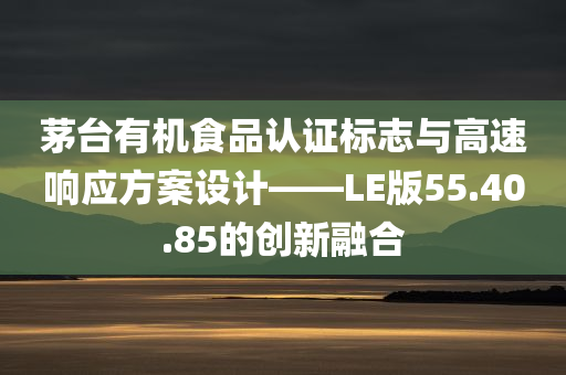 茅台有机食品认证标志与高速响应方案设计——LE版55.40.85的创新融合