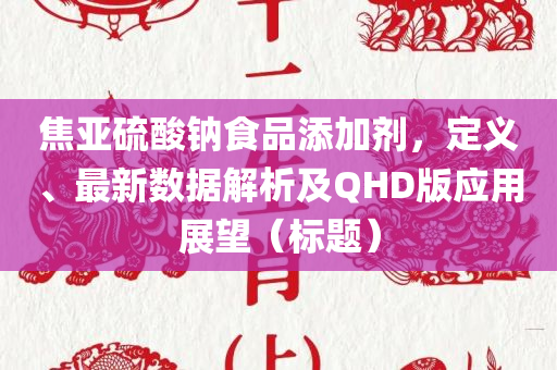 焦亚硫酸钠食品添加剂，定义、最新数据解析及QHD版应用展望（标题）