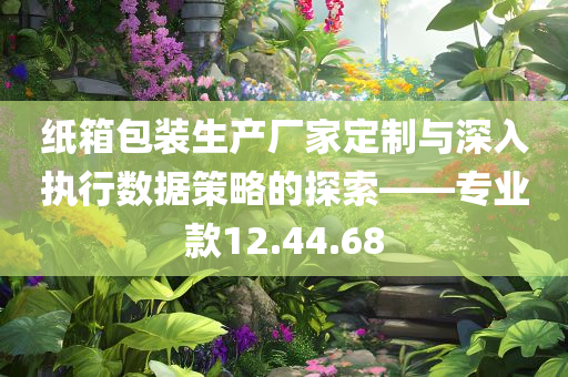 纸箱包装生产厂家定制与深入执行数据策略的探索——专业款12.44.68