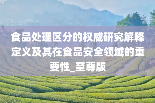 食品处理区分的权威研究解释定义及其在食品安全领域的重要性_至尊版