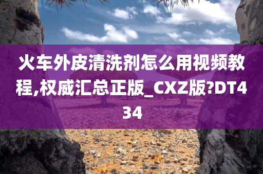 火车外皮清洗剂怎么用视频教程,权威汇总正版_CXZ版?DT434