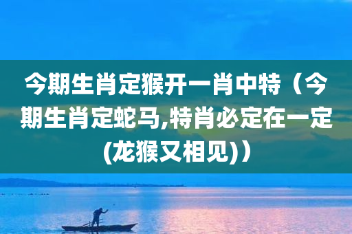 今期生肖定猴开一肖中特（今期生肖定蛇马,特肖必定在一定(龙猴又相见)）