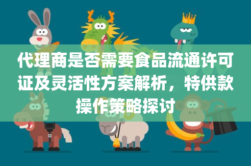 代理商是否需要食品流通许可证及灵活性方案解析，特供款操作策略探讨