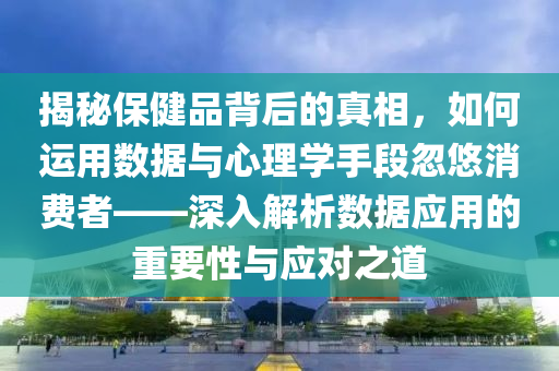 揭秘保健品背后的真相，如何运用数据与心理学手段忽悠消费者——深入解析数据应用的重要性与应对之道