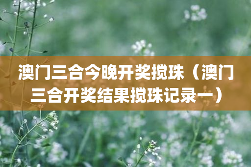 澳门三合今晚开奖搅珠（澳门三合开奖结果搅珠记录一）