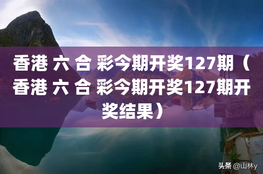 香港 六 合 彩今期开奖127期（香港 六 合 彩今期开奖127期开奖结果）