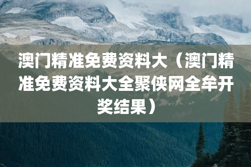 澳门精准免费资料大（澳门精准免费资料大全聚侠网全牟开奖结果）