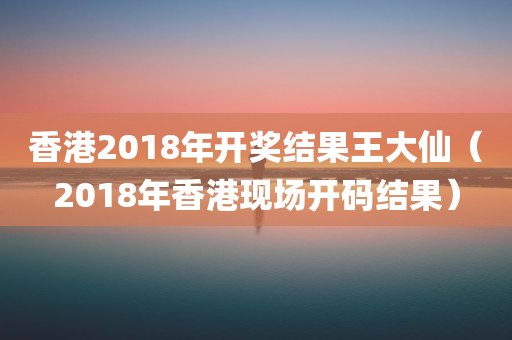 香港2018年开奖结果王大仙（2018年香港现场开码结果）