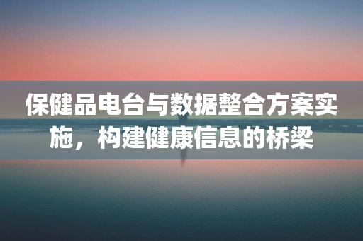 保健品电台与数据整合方案实施，构建健康信息的桥梁