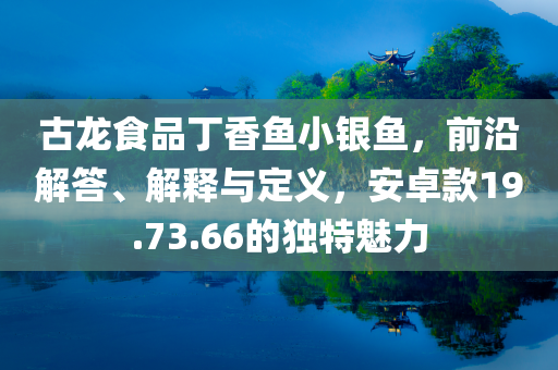 古龙食品丁香鱼小银鱼，前沿解答、解释与定义，安卓款19.73.66的独特魅力