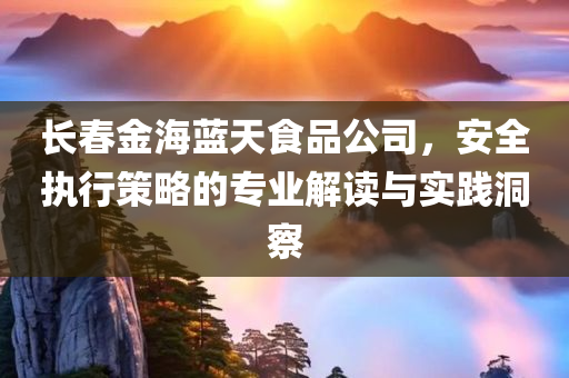 长春金海蓝天食品公司，安全执行策略的专业解读与实践洞察