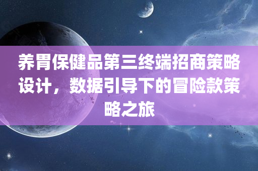 养胃保健品第三终端招商策略设计，数据引导下的冒险款策略之旅