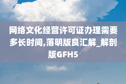 网络文化经营许可证办理需要多长时间,落明版良汇解_解剖版GFH5