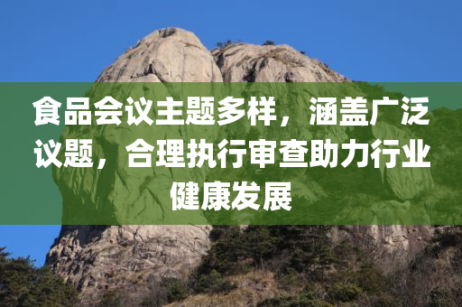 食品会议主题多样，涵盖广泛议题，合理执行审查助力行业健康发展