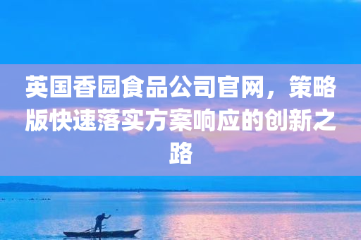 英国香园食品公司官网，策略版快速落实方案响应的创新之路