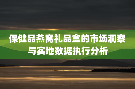 保健品燕窝礼品盒的市场洞察与实地数据执行分析