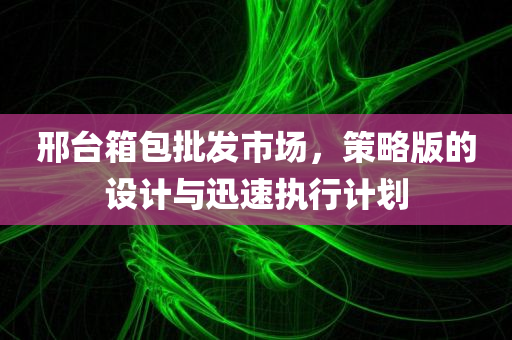 邢台箱包批发市场，策略版的设计与迅速执行计划