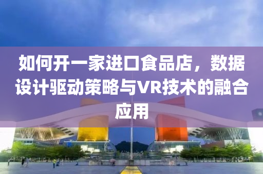 如何开一家进口食品店，数据设计驱动策略与VR技术的融合应用