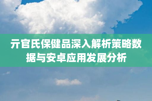 亓官氏保健品深入解析策略数据与安卓应用发展分析