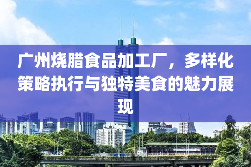 广州烧腊食品加工厂，多样化策略执行与独特美食的魅力展现