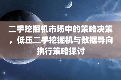 二手挖掘机市场中的策略决策，低压二手挖掘机与数据导向执行策略探讨