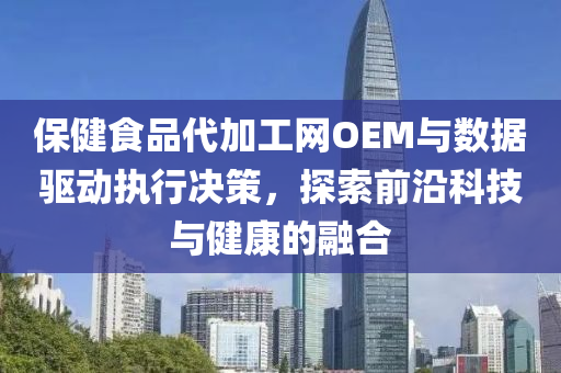 保健食品代加工网OEM与数据驱动执行决策，探索前沿科技与健康的融合