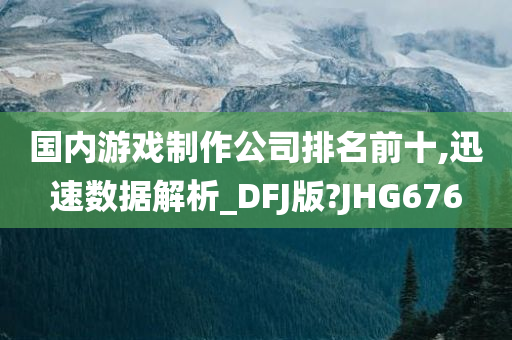 国内游戏制作公司排名前十,迅速数据解析_DFJ版?JHG676