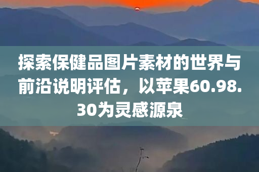 探索保健品图片素材的世界与前沿说明评估，以苹果60.98.30为灵感源泉