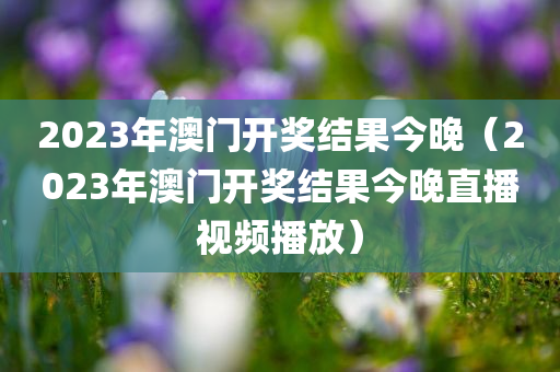 2023年澳门开奖结果今晚（2023年澳门开奖结果今晚直播视频播放）