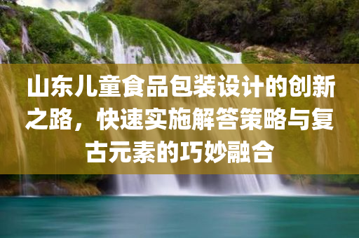 山东儿童食品包装设计的创新之路，快速实施解答策略与复古元素的巧妙融合