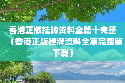 香港正版挂牌资料全篇十完整（香港正版挂牌资料全篇完整篇下载）