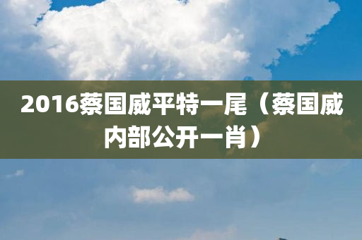 2016蔡国威平特一尾（蔡国威内部公开一肖）