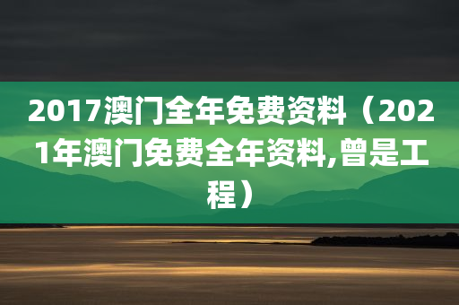 2017澳门全年免费资料（2021年澳门免费全年资料,曾是工程）