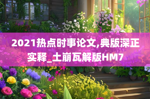 2021热点时事论文,典版深正实释_土崩瓦解版HM7