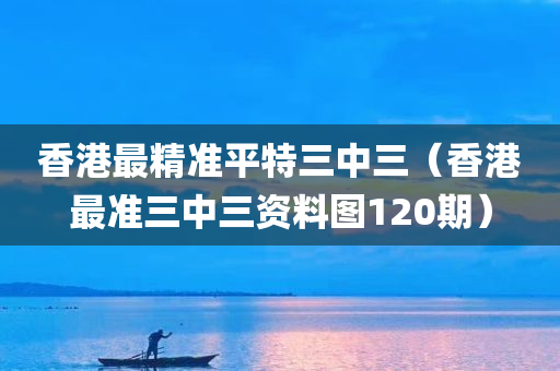 香港最精准平特三中三（香港最准三中三资料图120期）