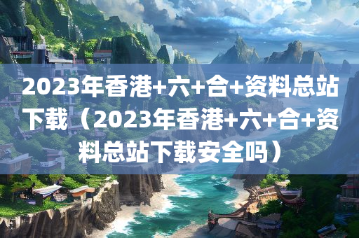 2023年香港+六+合+资料总站下载（2023年香港+六+合+资料总站下载安全吗）