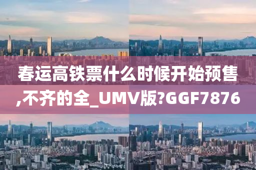 春运高铁票什么时候开始预售,不齐的全_UMV版?GGF7876