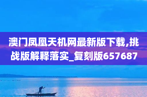 澳门凤凰天机网最新版下载,挑战版解释落实_复刻版657687