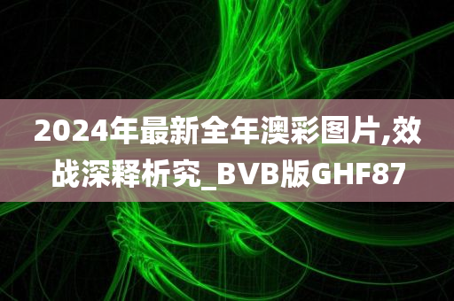 2024年最新全年澳彩图片,效战深释析究_BVB版GHF87