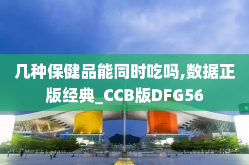 几种保健品能同时吃吗,数据正版经典_CCB版DFG56