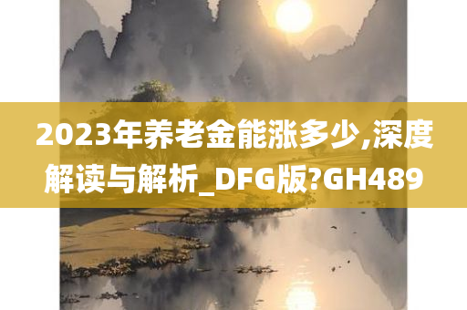 2023年养老金能涨多少,深度解读与解析_DFG版?GH489