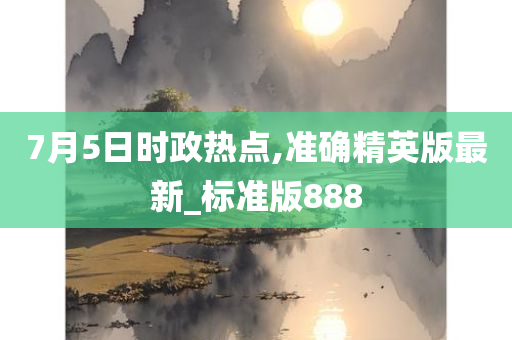 7月5日时政热点,准确精英版最新_标准版888