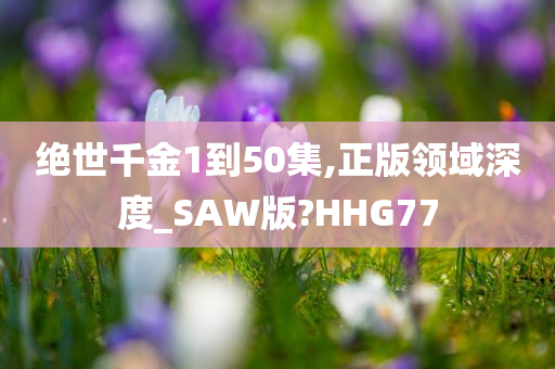 绝世千金1到50集,正版领域深度_SAW版?HHG77