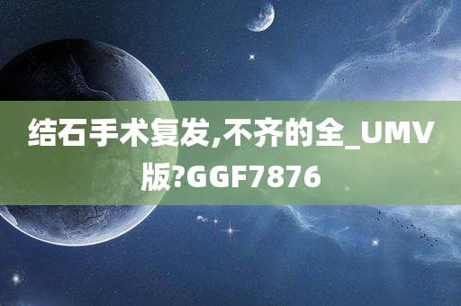 结石手术复发,不齐的全_UMV版?GGF7876